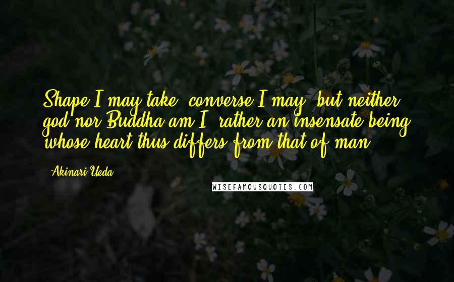 Akinari Ueda Quotes: Shape I may take, converse I may, but neither god nor Buddha am I, rather an insensate being whose heart thus differs from that of man.