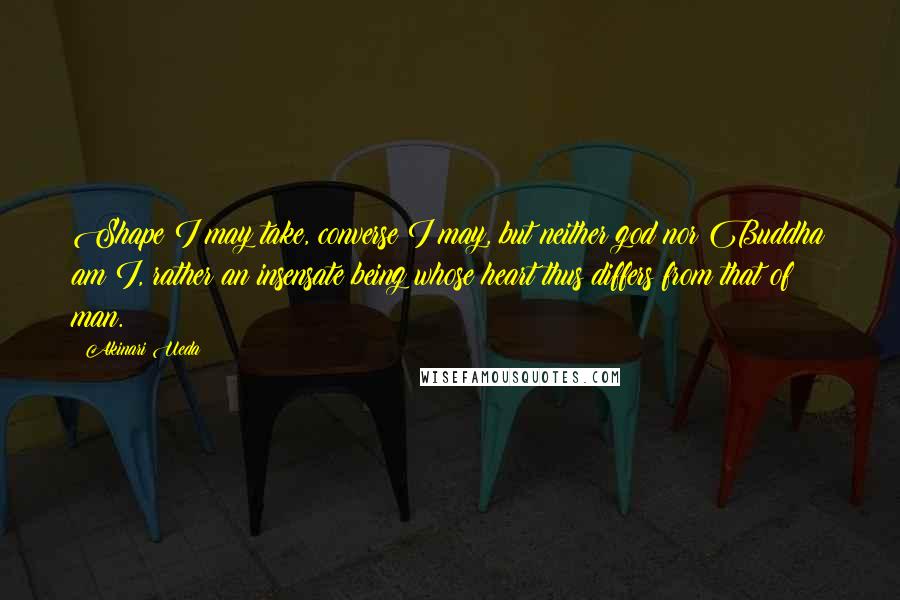 Akinari Ueda Quotes: Shape I may take, converse I may, but neither god nor Buddha am I, rather an insensate being whose heart thus differs from that of man.