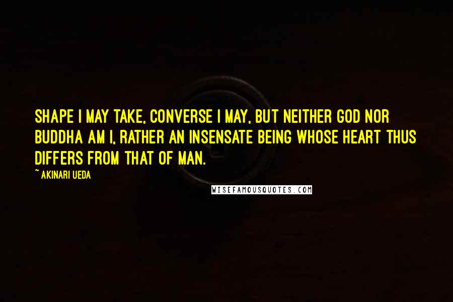 Akinari Ueda Quotes: Shape I may take, converse I may, but neither god nor Buddha am I, rather an insensate being whose heart thus differs from that of man.