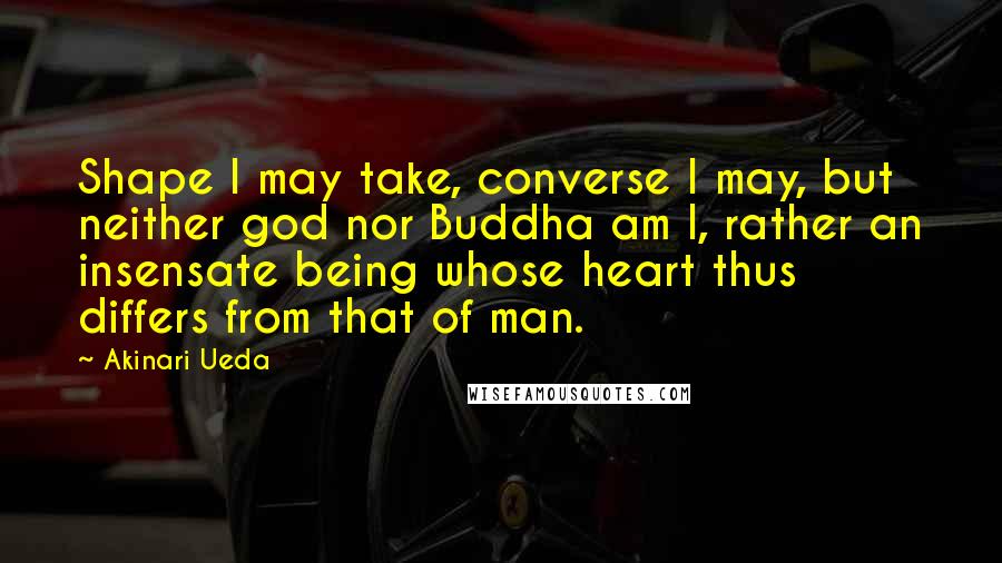 Akinari Ueda Quotes: Shape I may take, converse I may, but neither god nor Buddha am I, rather an insensate being whose heart thus differs from that of man.