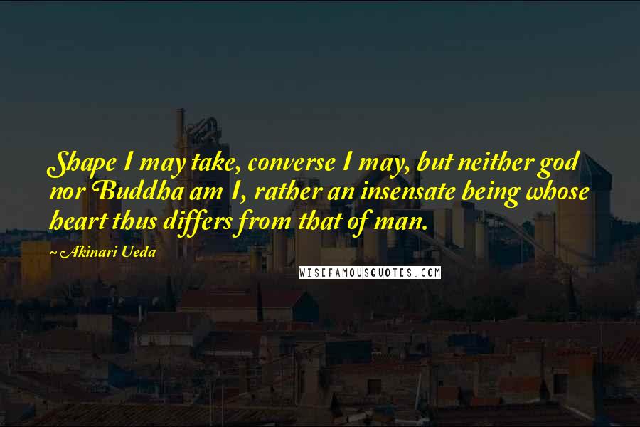 Akinari Ueda Quotes: Shape I may take, converse I may, but neither god nor Buddha am I, rather an insensate being whose heart thus differs from that of man.