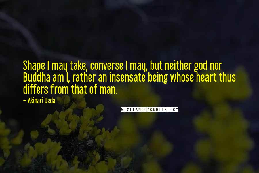 Akinari Ueda Quotes: Shape I may take, converse I may, but neither god nor Buddha am I, rather an insensate being whose heart thus differs from that of man.