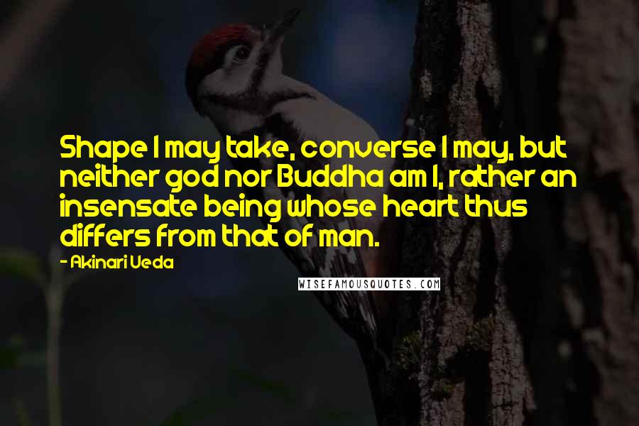 Akinari Ueda Quotes: Shape I may take, converse I may, but neither god nor Buddha am I, rather an insensate being whose heart thus differs from that of man.