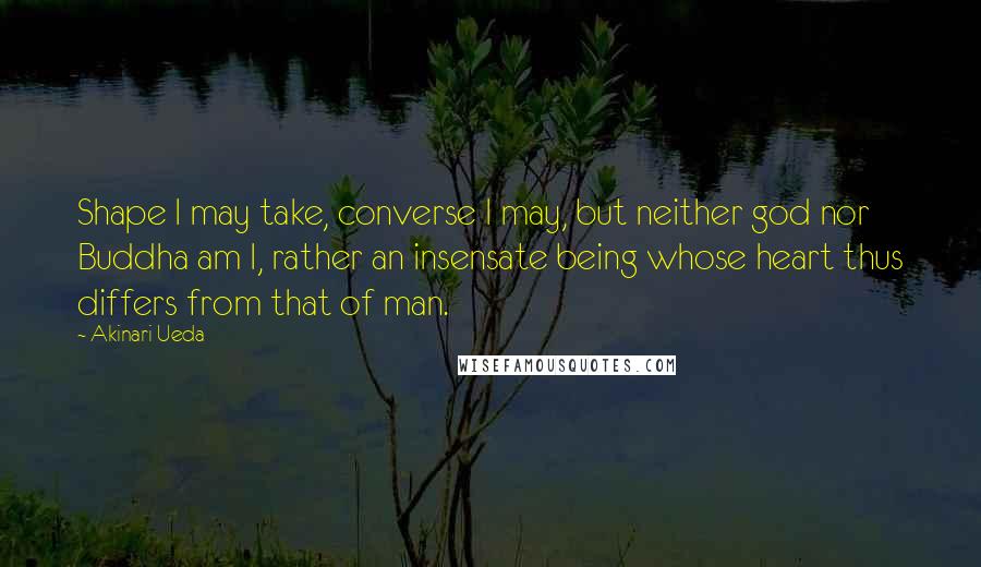 Akinari Ueda Quotes: Shape I may take, converse I may, but neither god nor Buddha am I, rather an insensate being whose heart thus differs from that of man.