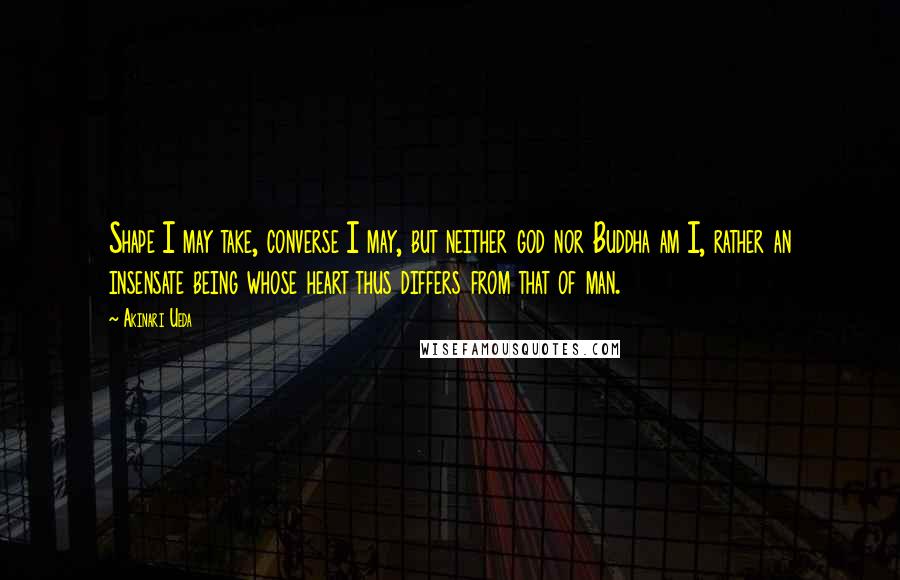 Akinari Ueda Quotes: Shape I may take, converse I may, but neither god nor Buddha am I, rather an insensate being whose heart thus differs from that of man.