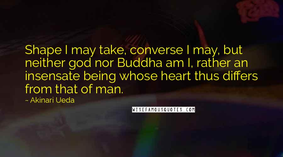 Akinari Ueda Quotes: Shape I may take, converse I may, but neither god nor Buddha am I, rather an insensate being whose heart thus differs from that of man.