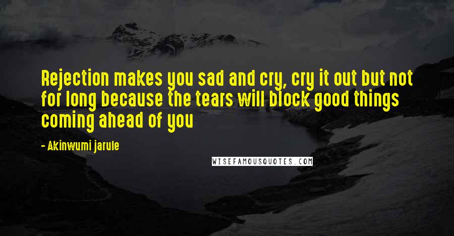 Akinwumi Jarule Quotes: Rejection makes you sad and cry, cry it out but not for long because the tears will block good things coming ahead of you