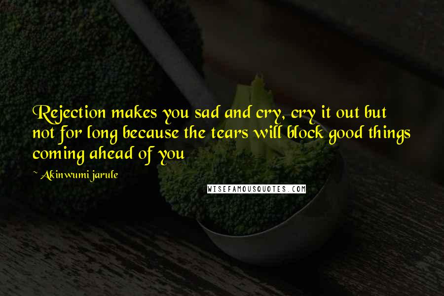 Akinwumi Jarule Quotes: Rejection makes you sad and cry, cry it out but not for long because the tears will block good things coming ahead of you