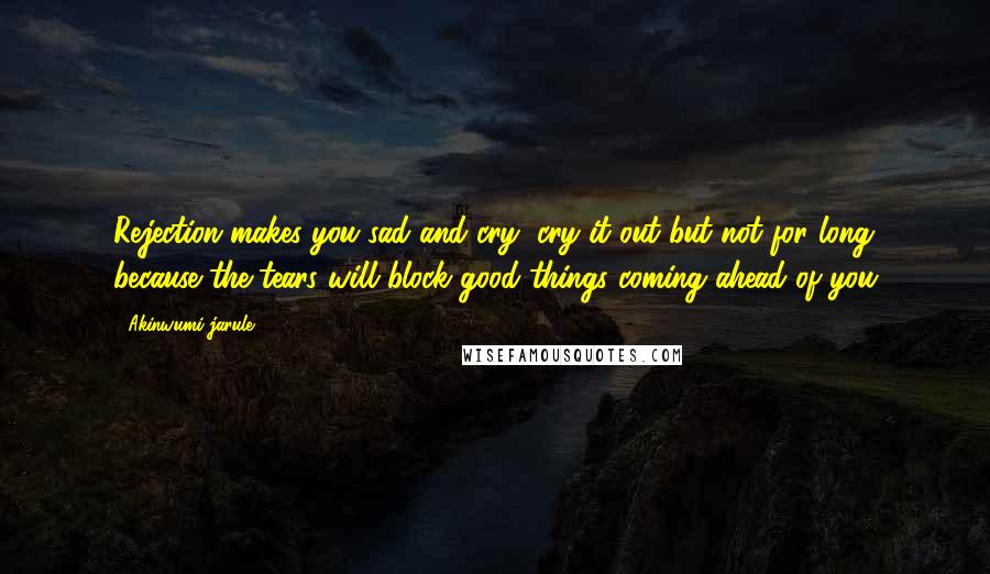 Akinwumi Jarule Quotes: Rejection makes you sad and cry, cry it out but not for long because the tears will block good things coming ahead of you