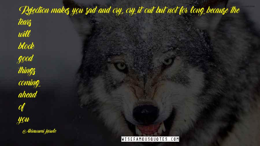 Akinwumi Jarule Quotes: Rejection makes you sad and cry, cry it out but not for long because the tears will block good things coming ahead of you