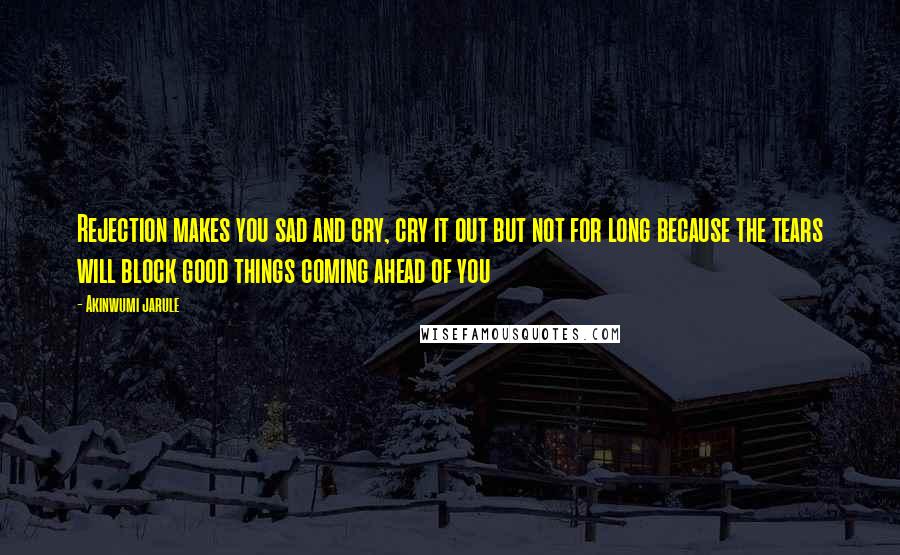 Akinwumi Jarule Quotes: Rejection makes you sad and cry, cry it out but not for long because the tears will block good things coming ahead of you