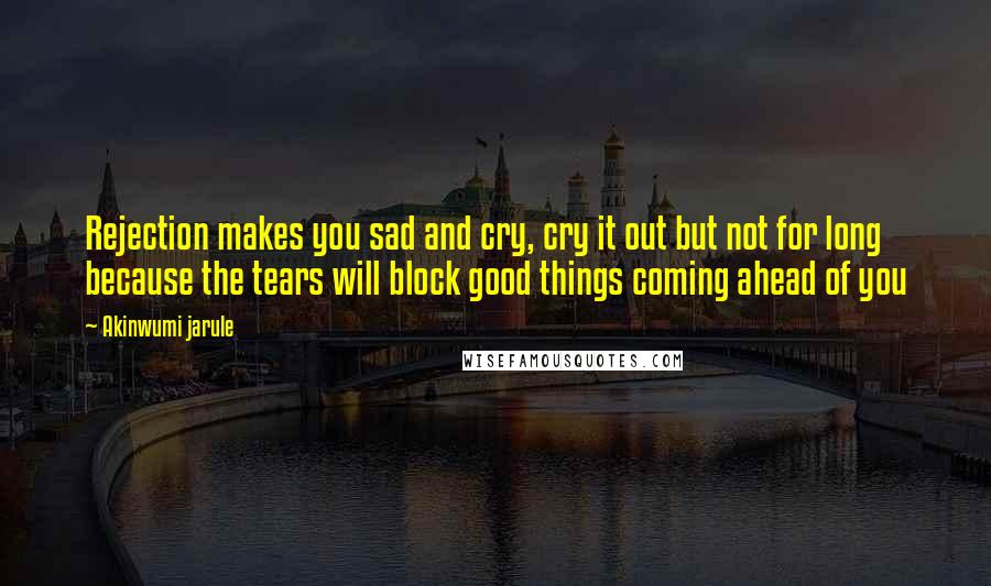 Akinwumi Jarule Quotes: Rejection makes you sad and cry, cry it out but not for long because the tears will block good things coming ahead of you