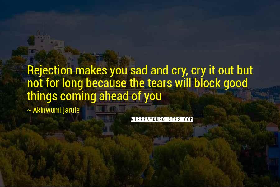 Akinwumi Jarule Quotes: Rejection makes you sad and cry, cry it out but not for long because the tears will block good things coming ahead of you