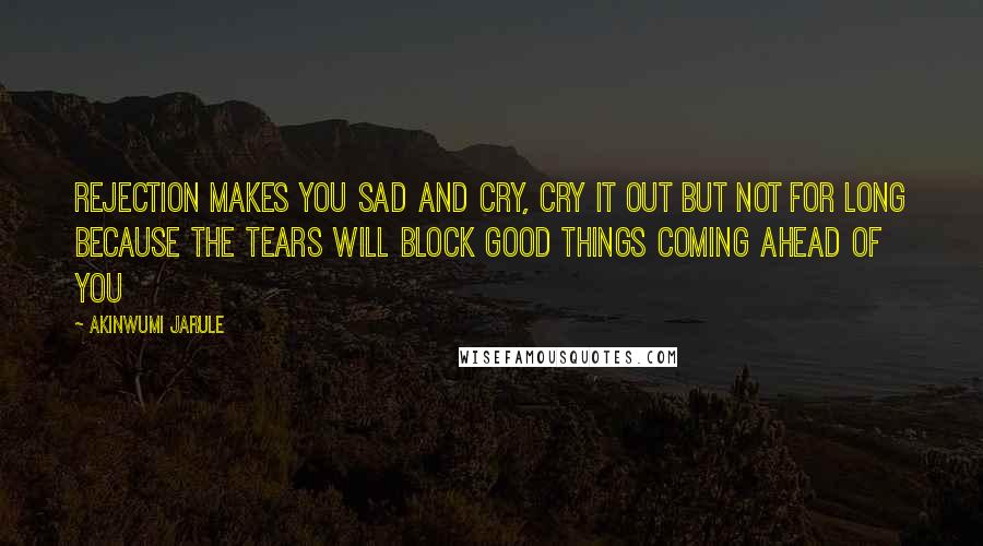 Akinwumi Jarule Quotes: Rejection makes you sad and cry, cry it out but not for long because the tears will block good things coming ahead of you