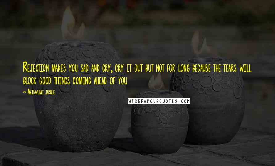 Akinwumi Jarule Quotes: Rejection makes you sad and cry, cry it out but not for long because the tears will block good things coming ahead of you