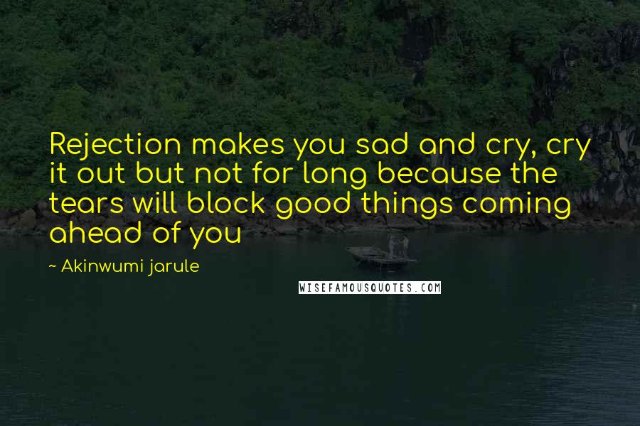 Akinwumi Jarule Quotes: Rejection makes you sad and cry, cry it out but not for long because the tears will block good things coming ahead of you