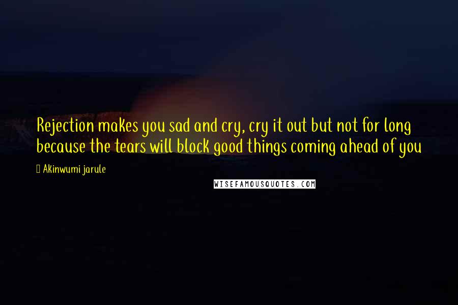 Akinwumi Jarule Quotes: Rejection makes you sad and cry, cry it out but not for long because the tears will block good things coming ahead of you