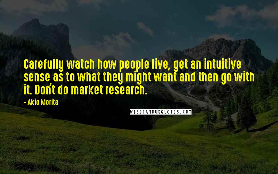 Akio Morita Quotes: Carefully watch how people live, get an intuitive sense as to what they might want and then go with it. Don't do market research.