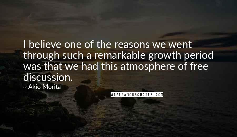 Akio Morita Quotes: I believe one of the reasons we went through such a remarkable growth period was that we had this atmosphere of free discussion.