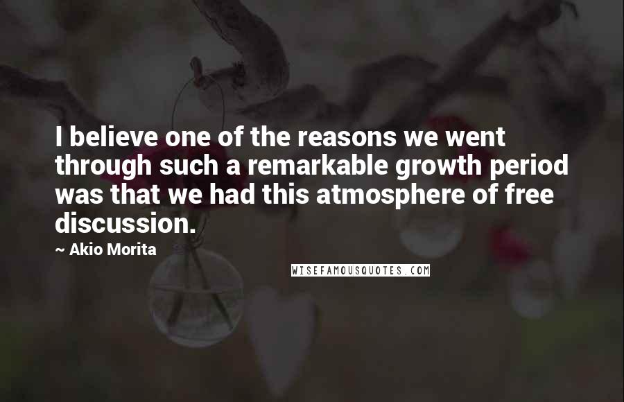Akio Morita Quotes: I believe one of the reasons we went through such a remarkable growth period was that we had this atmosphere of free discussion.