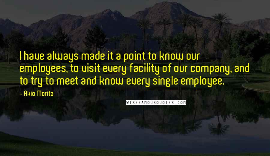 Akio Morita Quotes: I have always made it a point to know our employees, to visit every facility of our company, and to try to meet and know every single employee.