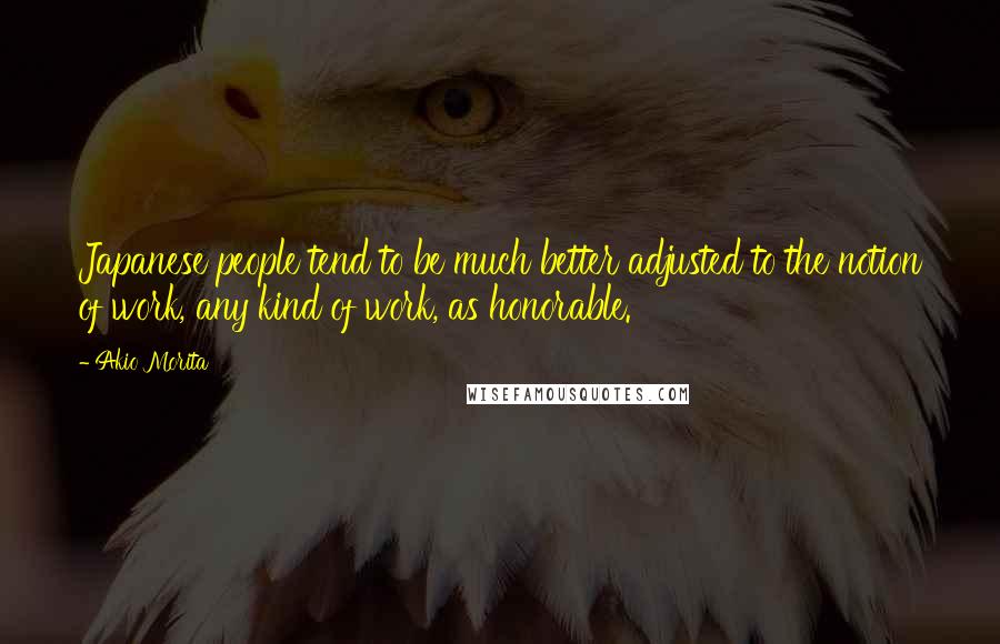 Akio Morita Quotes: Japanese people tend to be much better adjusted to the notion of work, any kind of work, as honorable.