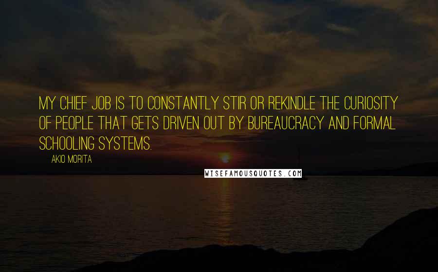 Akio Morita Quotes: My chief job is to constantly stir or rekindle the curiosity of people that gets driven out by bureaucracy and formal schooling systems.