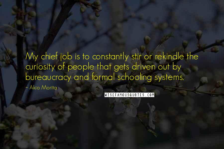 Akio Morita Quotes: My chief job is to constantly stir or rekindle the curiosity of people that gets driven out by bureaucracy and formal schooling systems.