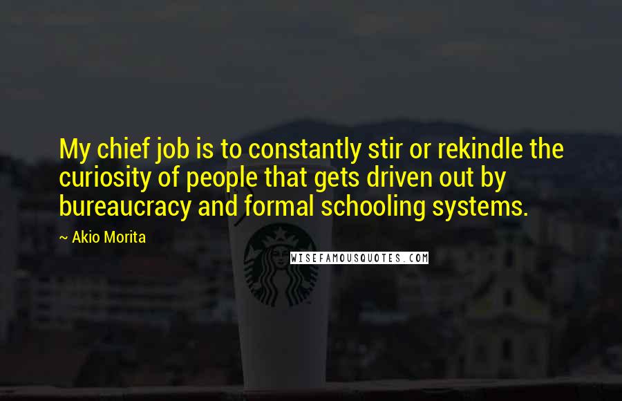 Akio Morita Quotes: My chief job is to constantly stir or rekindle the curiosity of people that gets driven out by bureaucracy and formal schooling systems.