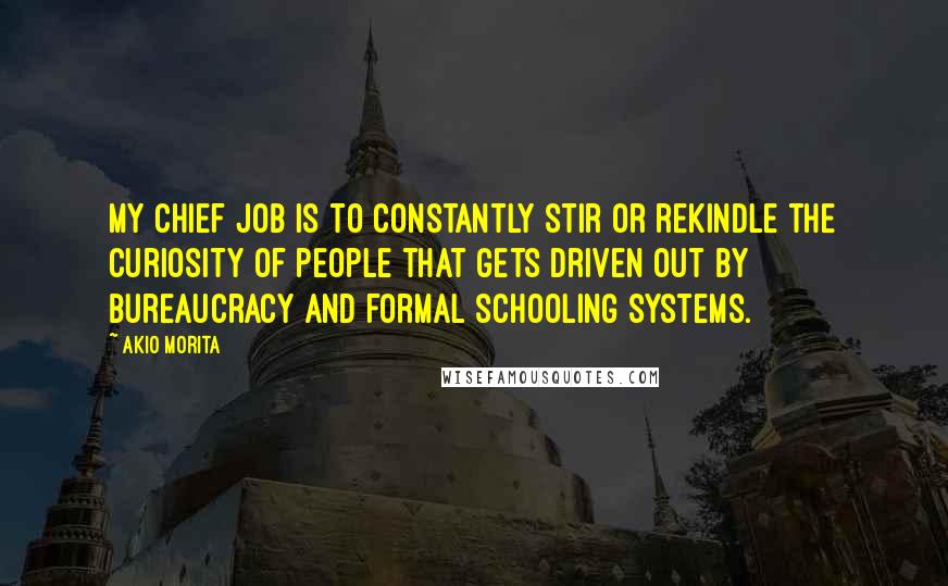 Akio Morita Quotes: My chief job is to constantly stir or rekindle the curiosity of people that gets driven out by bureaucracy and formal schooling systems.