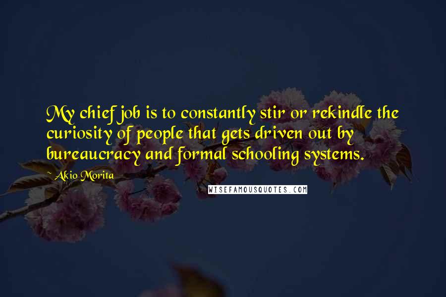 Akio Morita Quotes: My chief job is to constantly stir or rekindle the curiosity of people that gets driven out by bureaucracy and formal schooling systems.