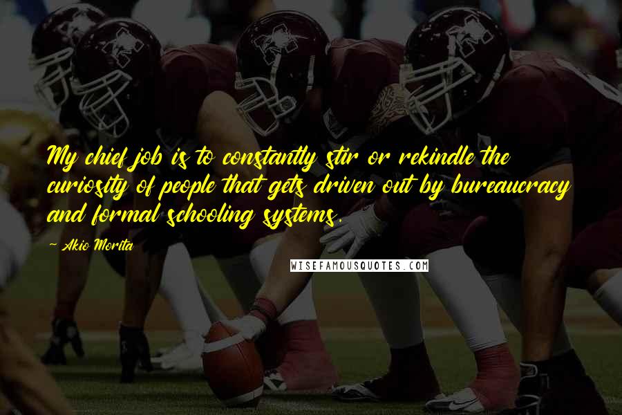 Akio Morita Quotes: My chief job is to constantly stir or rekindle the curiosity of people that gets driven out by bureaucracy and formal schooling systems.