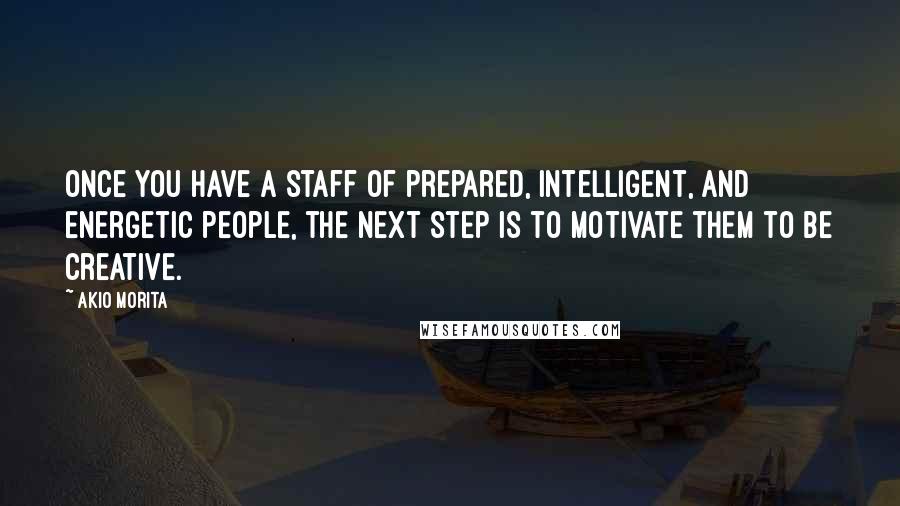 Akio Morita Quotes: Once you have a staff of prepared, intelligent, and energetic people, the next step is to motivate them to be creative.