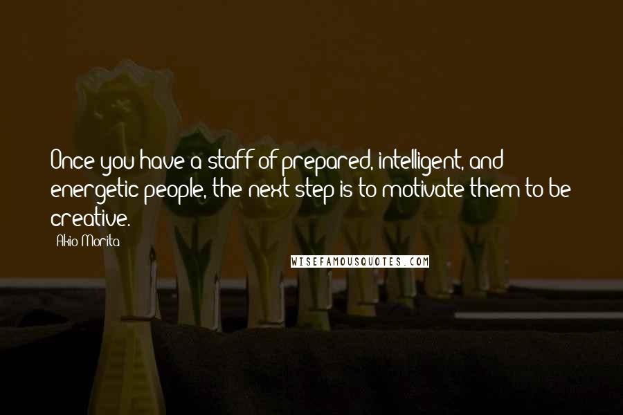 Akio Morita Quotes: Once you have a staff of prepared, intelligent, and energetic people, the next step is to motivate them to be creative.