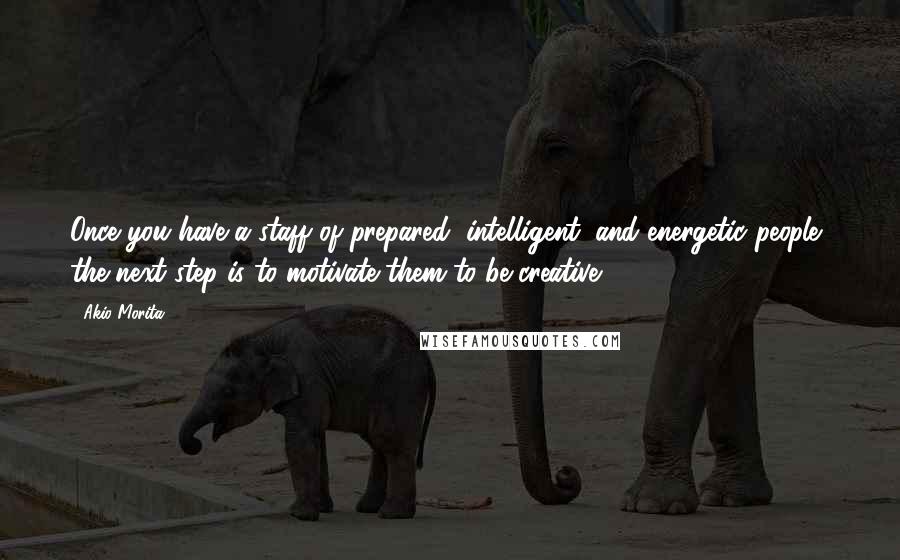 Akio Morita Quotes: Once you have a staff of prepared, intelligent, and energetic people, the next step is to motivate them to be creative.