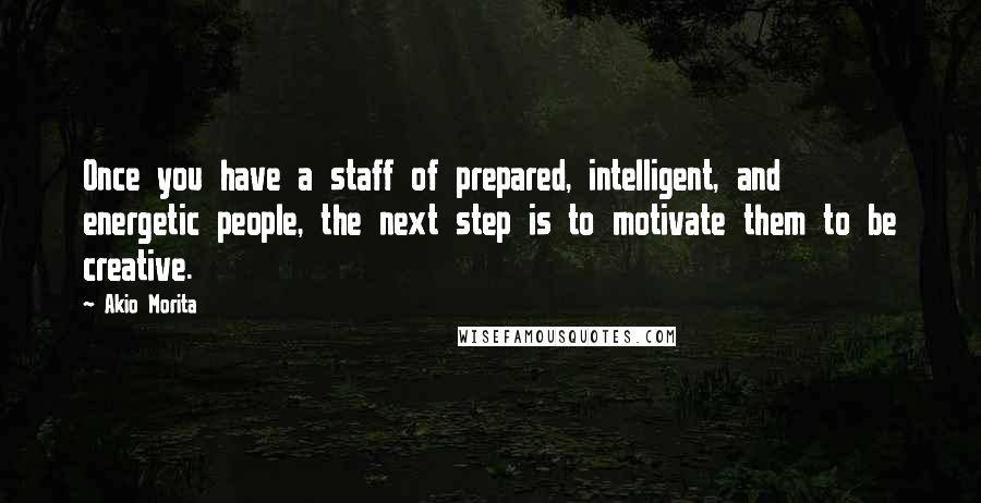 Akio Morita Quotes: Once you have a staff of prepared, intelligent, and energetic people, the next step is to motivate them to be creative.