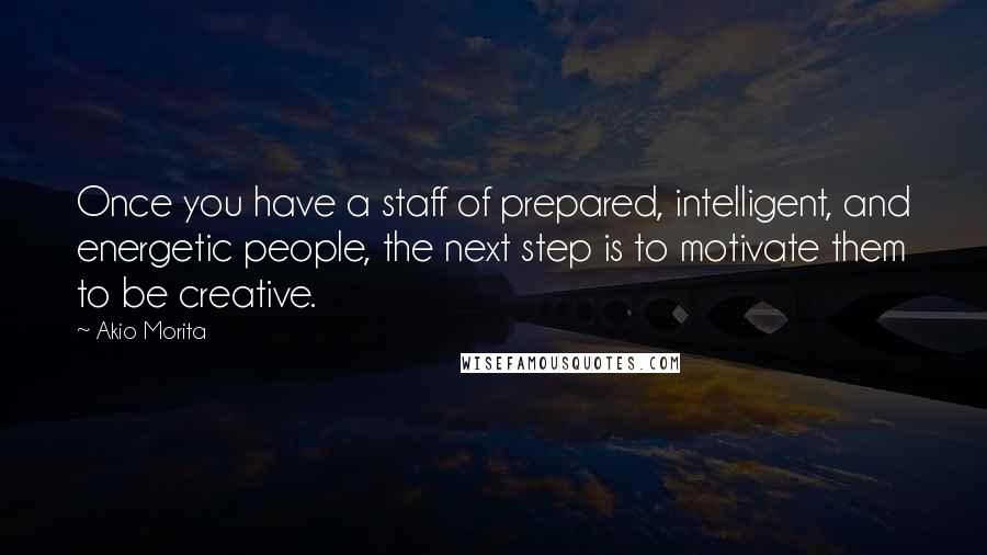 Akio Morita Quotes: Once you have a staff of prepared, intelligent, and energetic people, the next step is to motivate them to be creative.