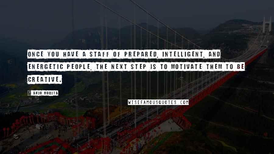 Akio Morita Quotes: Once you have a staff of prepared, intelligent, and energetic people, the next step is to motivate them to be creative.