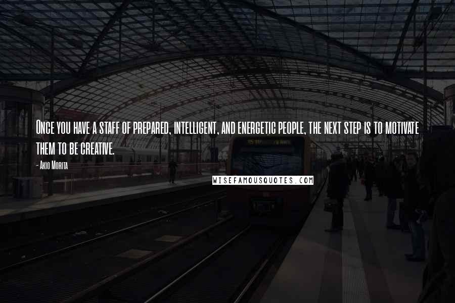 Akio Morita Quotes: Once you have a staff of prepared, intelligent, and energetic people, the next step is to motivate them to be creative.