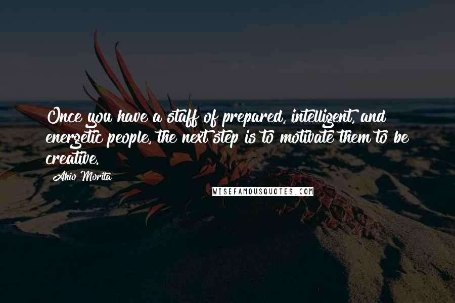 Akio Morita Quotes: Once you have a staff of prepared, intelligent, and energetic people, the next step is to motivate them to be creative.