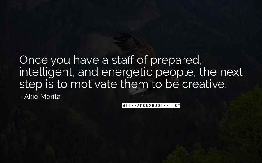 Akio Morita Quotes: Once you have a staff of prepared, intelligent, and energetic people, the next step is to motivate them to be creative.