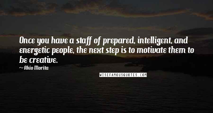 Akio Morita Quotes: Once you have a staff of prepared, intelligent, and energetic people, the next step is to motivate them to be creative.