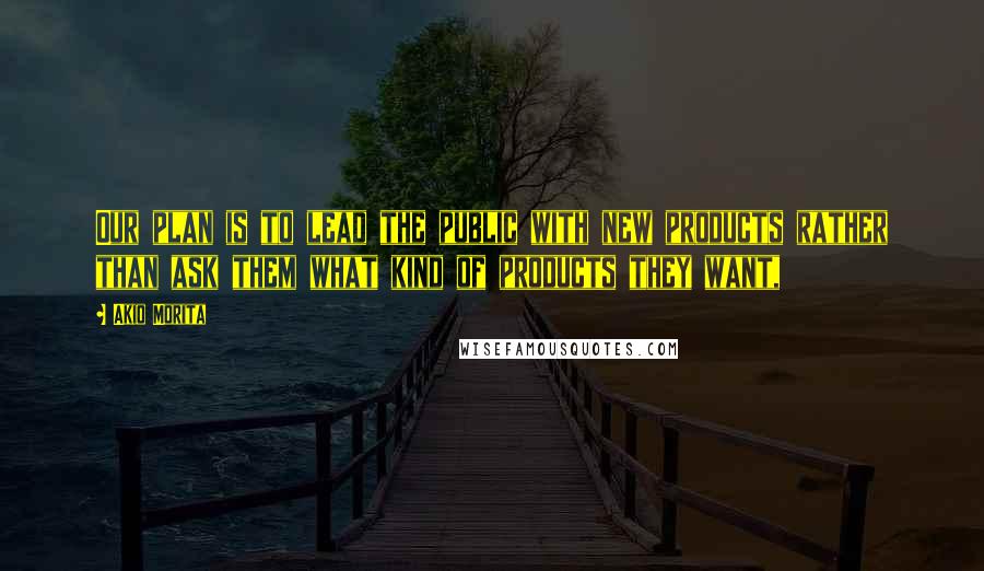 Akio Morita Quotes: Our plan is to lead the public with new products rather than ask them what kind of products they want,