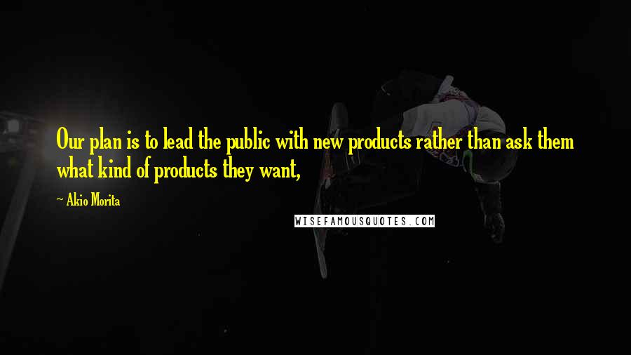 Akio Morita Quotes: Our plan is to lead the public with new products rather than ask them what kind of products they want,