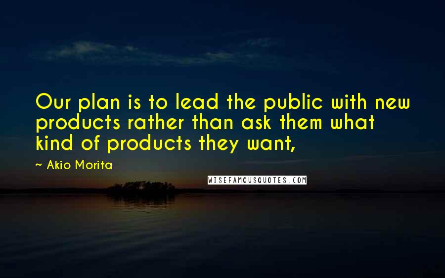 Akio Morita Quotes: Our plan is to lead the public with new products rather than ask them what kind of products they want,