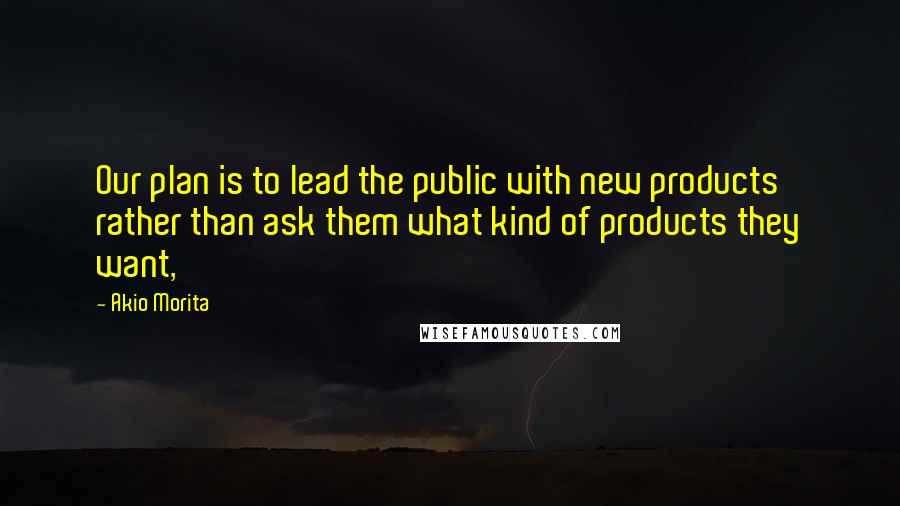 Akio Morita Quotes: Our plan is to lead the public with new products rather than ask them what kind of products they want,