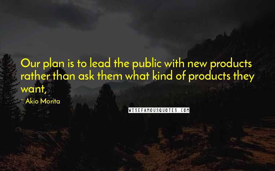 Akio Morita Quotes: Our plan is to lead the public with new products rather than ask them what kind of products they want,