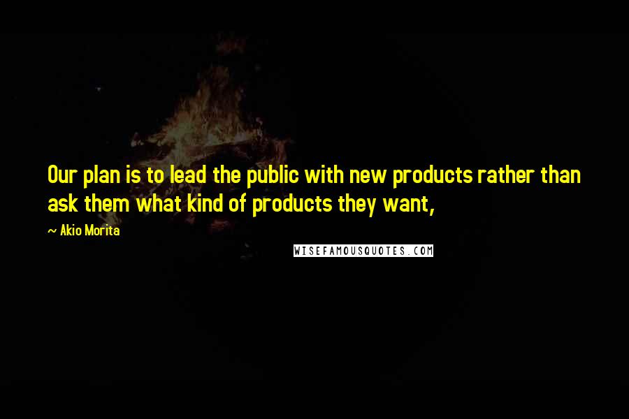 Akio Morita Quotes: Our plan is to lead the public with new products rather than ask them what kind of products they want,