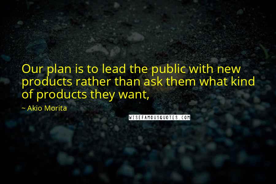 Akio Morita Quotes: Our plan is to lead the public with new products rather than ask them what kind of products they want,