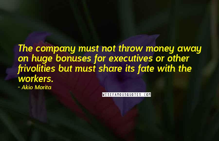 Akio Morita Quotes: The company must not throw money away on huge bonuses for executives or other frivolities but must share its fate with the workers.